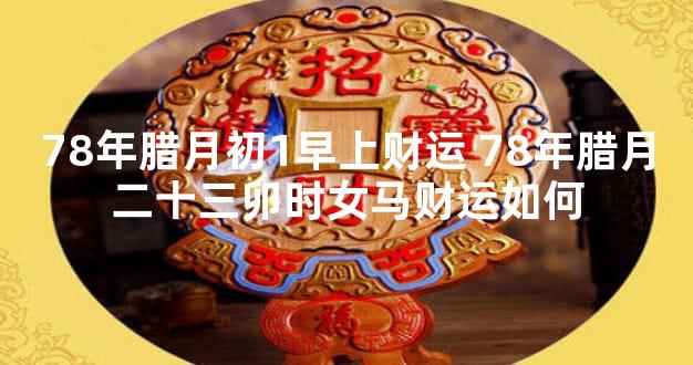 78年腊月初1早上财运 78年腊月二十三卯时女马财运如何